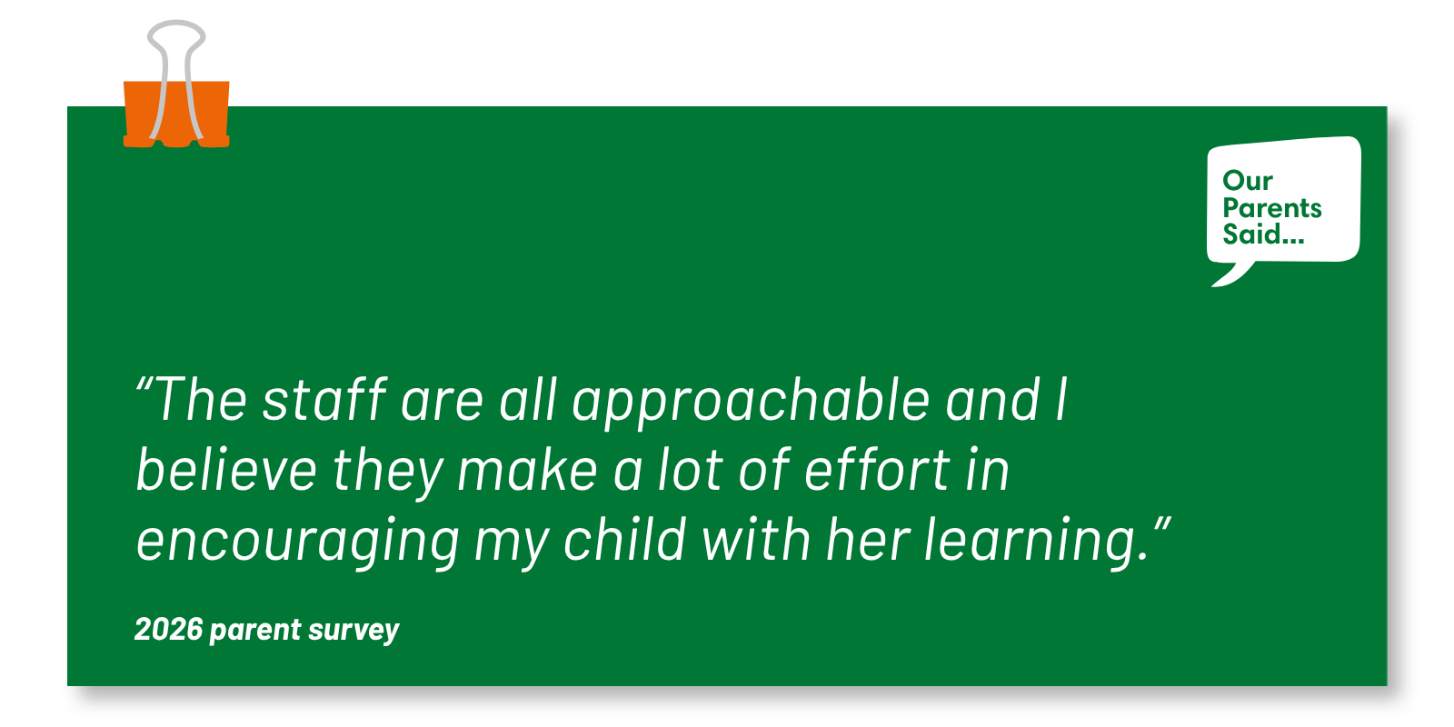“The staff are all approachable and I believe they make a lot of effort in encouraging my child with her learning.” 2026 Parent Survey Quote