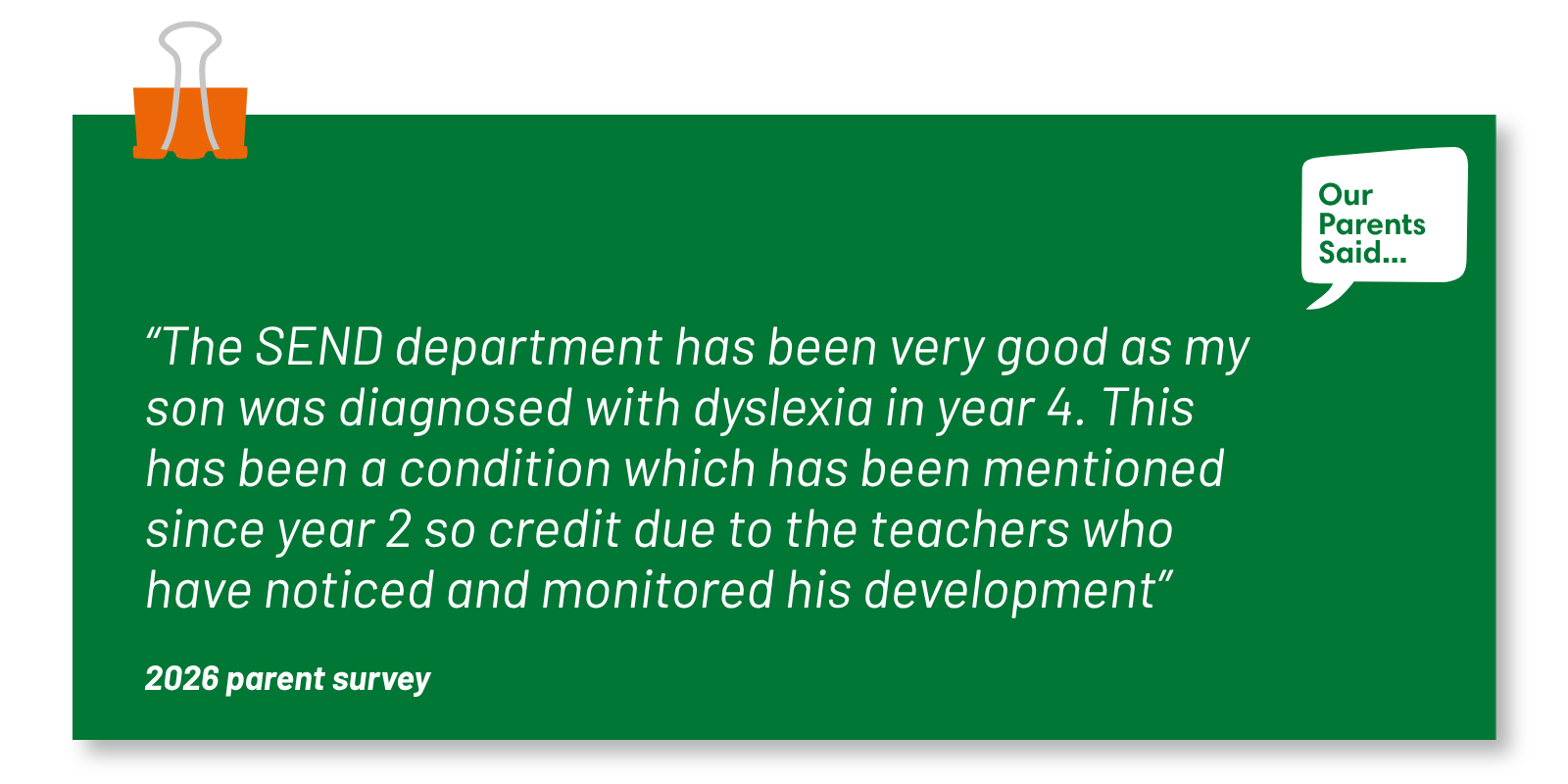 “The SEND department has been very good as my son was diagnosed with dyslexia in year 4. This has been a condition which has been mentioned since year 2 so credit due to the teachers who have noticed and monitored his development” 2026 Parent Survey Quote